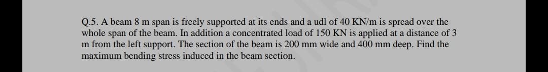 Q.5. A beam 8 m span is freely supported at its ends and a udl of 40 KN/m is spread over the
whole span of the beam. In addition a concentrated load of 150 KN is applied at a distance of 3
m from the left support. The section of the beam is 200 mm wide and 400 mm deep. Find the
maximum bending stress induced in the beam section.
