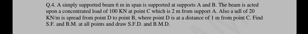 Q.4. A simply supported beam 6 m in span is supported at supports A and B. The beam is acted
upon a concentrated load of 100 KN at point C which is 2 m from support A. Also a udl of 20
KN/m is spread from point D to point B, where point D is at a distance of 1 m from point C. Find
S.F. and B.M. at all points and draw S.F.D. and B.M.D.
