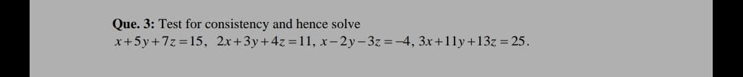 Que. 3: Test for consistency and hence solve
x+5y+7z = 15, 2x+3y+4z =11, x-2y-3z =-4, 3x+11y+13z = 25.
