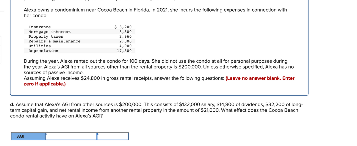 Alexa owns a condominium near Cocoa Beach in Florida. In 2021, she incurs the following expenses in connection with
her condo:
$ 3,200
8,300
2,960
2,000
4,900
17,500
Insurance
Mortgage interest
Property taxes
Repairs & maintenance
Utilities
Depreciation
During the year, Alexa rented out the condo for 100 days. She did not use the condo at all for personal purposes during
the year. Alexa's AGI from all sources other than the rental property is $200,000. Unless otherwise specified, Alexa has no
sources of passive income.
Assuming Alexa receives $24,800 in gross rental receipts, answer the following questions: (Leave no answer blank. Enter
zero if applicable.)
d. Assume that Alexa's AGI from other sources is $200,000. This consists of $132,000 salary, $14,800 of dividends, $32,200 of long-
term capital gain, and net rental income from another rental property in the amount of $21,000. What effect does the Cocoa Beach
condo rental activity have on Alexa's AGI?
AGI
