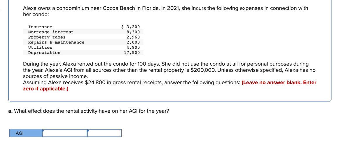 Alexa owns a condominium near Cocoa Beach in Florida. In 2021, she incurs the following expenses in connection with
her condo:
$ 3,200
8,300
2,960
2,000
4,900
17,500
Insurance
Mortgage interest
Property taxes
Repairs & maintenance
Utilities
Depreciation
During the year, Alexa rented out the condo for 100 days. She did not use the condo at all for personal purposes during
the year. Alexa's AGI from all sources other than the rental property is $200,000. Unless otherwise specified, Alexa has no
sources of passive income.
Assuming Alexa receives $24,800 in gross rental receipts, answer the following questions: (Leave no answer blank. Enter
zero if applicable.)
a. What effect does the rental activity have on her AGI for the year?
AGI
