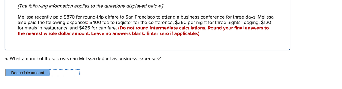 [The following information applies to the questions displayed below.]
Melissa recently paid $870 for round-trip airfare to San Francisco to attend a business conference for three days. Melissa
also paid the following expenses: $400 fee to register for the conference, $260 per night for three nights' lodging, $120
for meals in restaurants, and $425 for cab fare. (Do not round intermediate calculations. Round your final answers to
the nearest whole dollar amount. Leave no answers blank. Enter zero if applicable.)
a. What amount of these costs can Melissa deduct as business expenses?
Deductible amount
