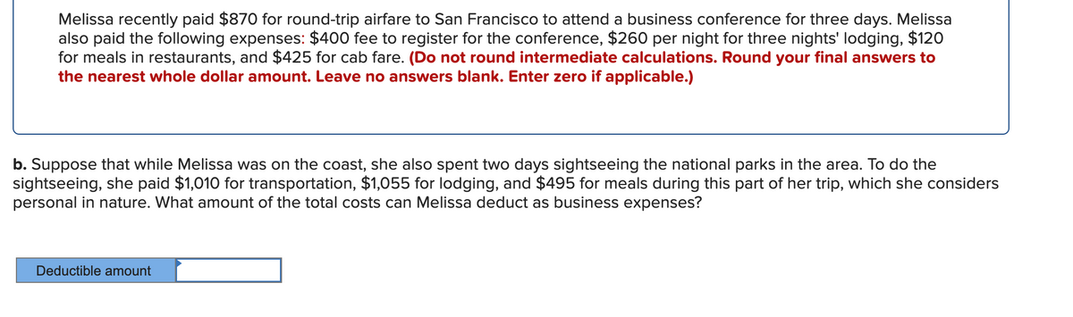Melissa recently paid $870 for round-trip airfare to San Francisco to attend a business conference for three days. Melissa
also paid the following expenses: $400 fee to register for the conference, $260 per night for three nights' lodging, $120
for meals in restaurants, and $425 for cab fare. (Do not round intermediate calculations. Round your final answers to
the nearest whole dollar amount. Leave no answers blank. Enter zero if applicable.)
b. Suppose that while Melissa was on the coast, she also spent two days sightseeing the national parks in the area. To do the
sightseeing, she paid $1,010 for transportation, $1,055 for lodging, and $495 for meals during this part of her trip, which she considers
personal in nature. What amount of the total costs can Melissa deduct as business expenses?
Deductible amount
