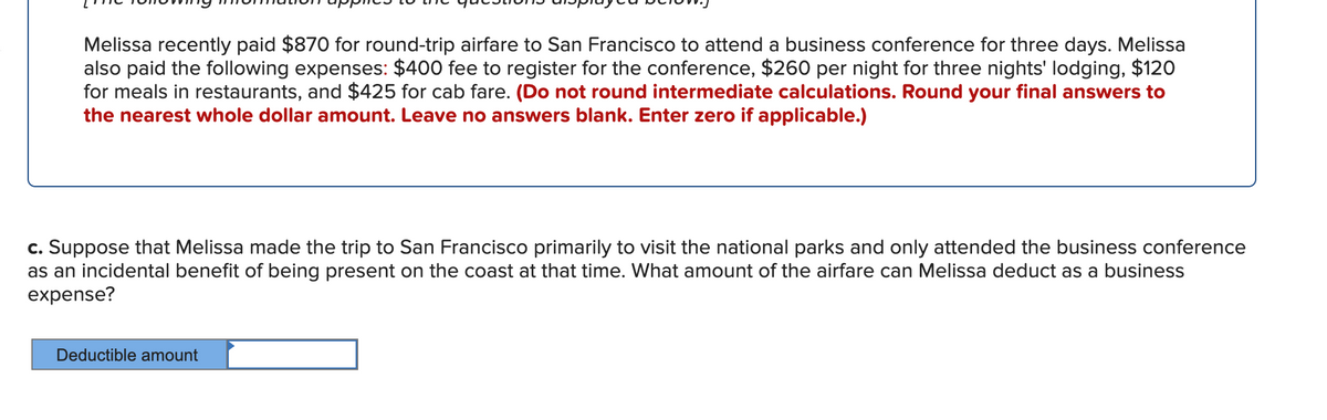 Melissa recently paid $870 for round-trip airfare to San Francisco to attend a business conference for three days. Melissa
also paid the following expenses: $400 fee to register for the conference, $260 per night for three nights' lodging, $120
for meals in restaurants, and $425 for cab fare. (Do not round intermediate calculations. Round your final answers to
the nearest whole dollar amount. Leave no answers blank. Enter zero if applicable.)
c. Suppose that Melissa made the trip to San Francisco primarily to visit the national parks and only attended the business conference
as an incidental benefit of being present on the coast at that time. What amount of the airfare can Melissa deduct as a business
expense?
Deductible amount
