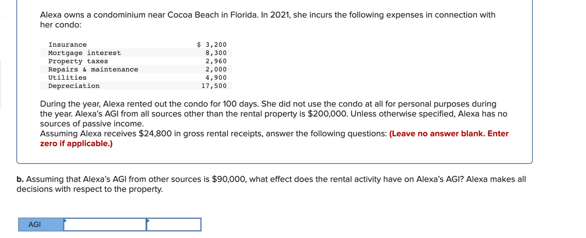 Alexa owns a condominium near Cocoa Beach in Florida. In 2021, she incurs the following expenses in connection with
her condo:
$ 3,200
8,300
2,960
2,000
4,900
17,500
Insurance
Mortgage interest
Property taxes
Repairs & maintenance
Utilities
Depreciation
During the year, Alexa rented out the condo for 100 days. She did not use the condo at all for personal purposes during
the year. Alexa's AGI from all sources other than the rental property is $200,000. Unless otherwise specified, Alexa has no
sources of passive income.
Assuming Alexa receives $24,800 in gross rental receipts, answer the following questions: (Leave no answer blank. Enter
zero if applicable.)
b. Assuming that Alexa's AGI from other sources is $90,000, what effect does the rental activity have on Alexa's AGI? Alexa makes all
decisions with respect to the property.
AGI
