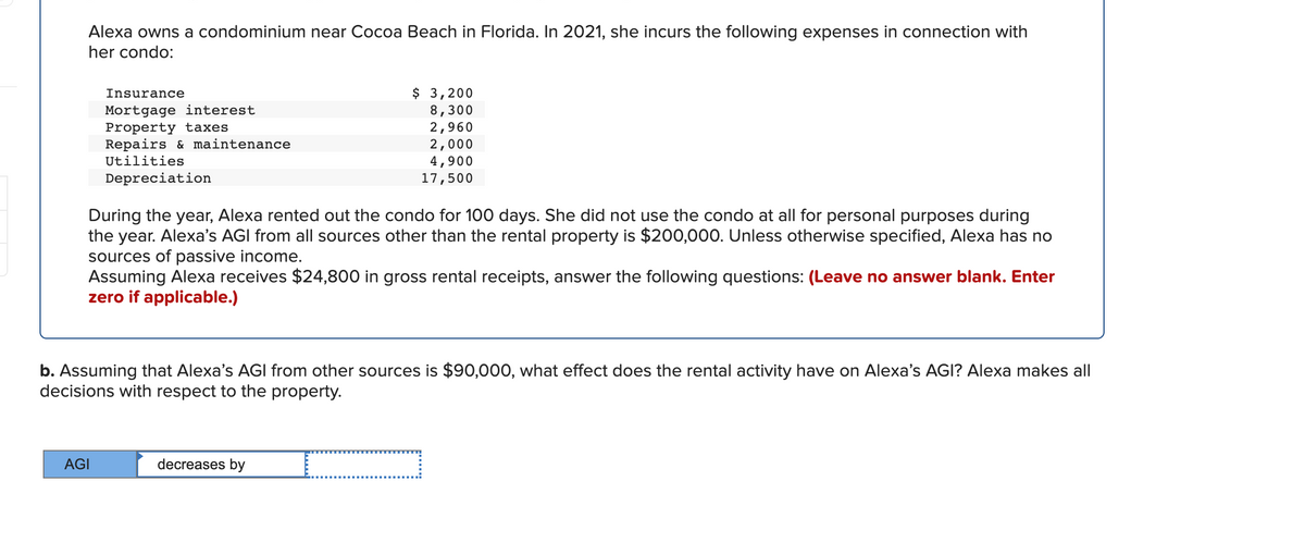 Alexa owns a condominium near Cocoa Beach in Florida. In 2021, she incurs the following expenses in connection with
her condo:
$ 3,200
8,300
2,960
2,000
4,900
17,500
Insurance
Mortgage interest
Property taxes
Repairs & maintenance
Utilities
Depreciation
During the year, Alexa rented out the condo for 100 days. She did not use the condo at all for personal purposes during
the year. Alexa's AGI from all sources other than the rental property is $200,000. Unless otherwise specified, Alexa has no
sources of passive income.
Assuming Alexa receives $24,800 in gross rental receipts, answer the following questions: (Leave no answer blank. Enter
zero if applicable.)
b. Assuming that Alexa's AGI from other sources is $90,000, what effect does the rental activity have on Alexa's AGI? Alexa makes all
decisions with respect to the property.
AGI
decreases by
