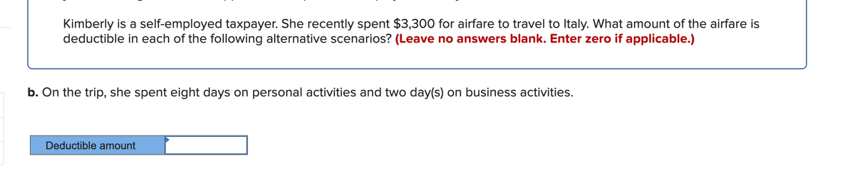 Kimberly is a self-employed taxpayer. She recently spent $3,300 for airfare to travel to Italy. What amount of the airfare is
deductible in each of the following alternative scenarios? (Leave no answers blank. Enter zero if applicable.)
b. On the trip, she spent eight days on personal activities and two day(s) on business activities.
Deductible amount
