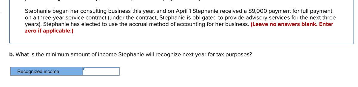 Stephanie began her consulting business this year, and on April 1 Stephanie received a $9,000 payment for full payment
on a three-year service contract (under the contract, Stephanie is obligated to provide advisory services for the next three
years). Stephanie has elected to use the accrual method of accounting for her business. (Leave no answers blank. Enter
zero if applicable.)
b. What is the minimum amount of income Stephanie will recognize next year for tax purposes?
Recognized income
