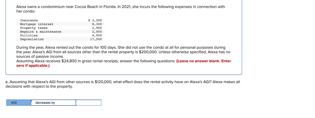 Alexa owns a condominium near Cocoa Beach in Florida. In 2021, she incurs the following expenses in connection with
her condo:
$ 3,200
8,300
2,960
2,000
4,900
17,500
Insurance
Mortgage interest
Property taxes
Repairs & maintenance
Utilities
Depreciation
During the year, Alexa rented out the condo for 100 days. She did not use the condo at all for personal purposes during
the year. Alexa's AGI from all sources other than the rental property is $200,000. Unless otherwise specified, Alexa has no
sources of passive income.
Assuming Alexa receives $24,800 in gross rental receipts, answer the following questions: (Leave no answer blank. Enter
zero if applicable.)
c. Assuming that Alexa's AGI from other sources is $120,000, what effect does the rental activity have on Alexa's AGI? Alexa makes all
decisions with respect to the property.
AGI
decreases by

