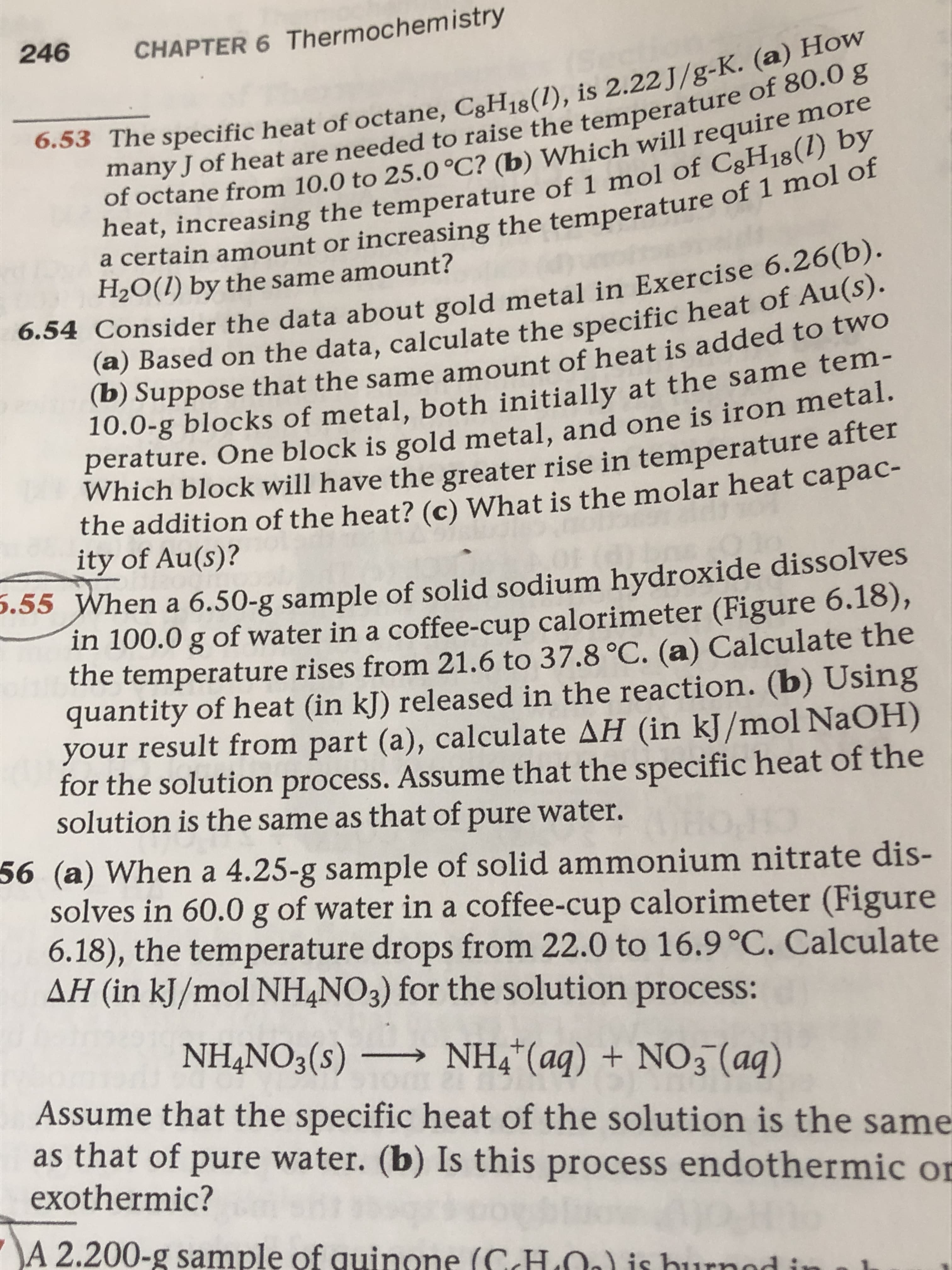 246
CHAPTER 6 Thermochemistry
6.53 The specific heat of octane, CgH18(1), is 2.22 J/g-K. (a) How
many J of heat are needed to raise the temperature of 80.0 g
of octane from 10.0 to 25.0 °C? (b) Which will require more
heat, increasing the temperature of 1 mol of CgH18(1) by
a certain amount or increasing the temperature of 1 mol of
H2O(1) by the same amount?
6.54 Consider the data about gold metal in Exercise 6.26(b).
(a) Based on the data, calculate the specific heat of Au(S).
(b) Suppose that the same amount of heat is added to twO
10.0-g blocks of metal, both initially at the same tem-
perature. One block is gold metal, and one is iron metal.
Which block will have the greater rise in temperature after
the addition of the heat? (c) What is the molar heat capac-
ity of Au(s)?
.55 When a 6.50-g sample of solid sodium hydroxide dissolves
in 100.0 g of water in a coffee-cup calorimeter (Figure 6.18),
the temperature rises from 21.6 to 37.8 °C. (a) Calculate the
quantity of heat (in kJ) released in the reaction. (b) Using
your result from part (a), calculate AH (in kJ/mol NaOH)
for the solution process. ASsume that the specific heat of the
solution is the same as that of pure water.
56 (a) When a 4.25-g sample of solid ammonium nitrate dis-
solves in 60.0 g of water in a coffee-cup calorimeter (Figure
6.18), the temperature drops from 22.0 to 16.9°C. Calculate
AH (in kJ/mol NH4NO3) for the solution process:
NH,NO3(s) –
NH4*(aq) + NO3 (aq)
Assume that the specific heat of the solution is the same
as that of pure water. (b) Is this process endothermic or
exothermic?
\A 2.200-g sample of quinone (CHLOO) is burnod
