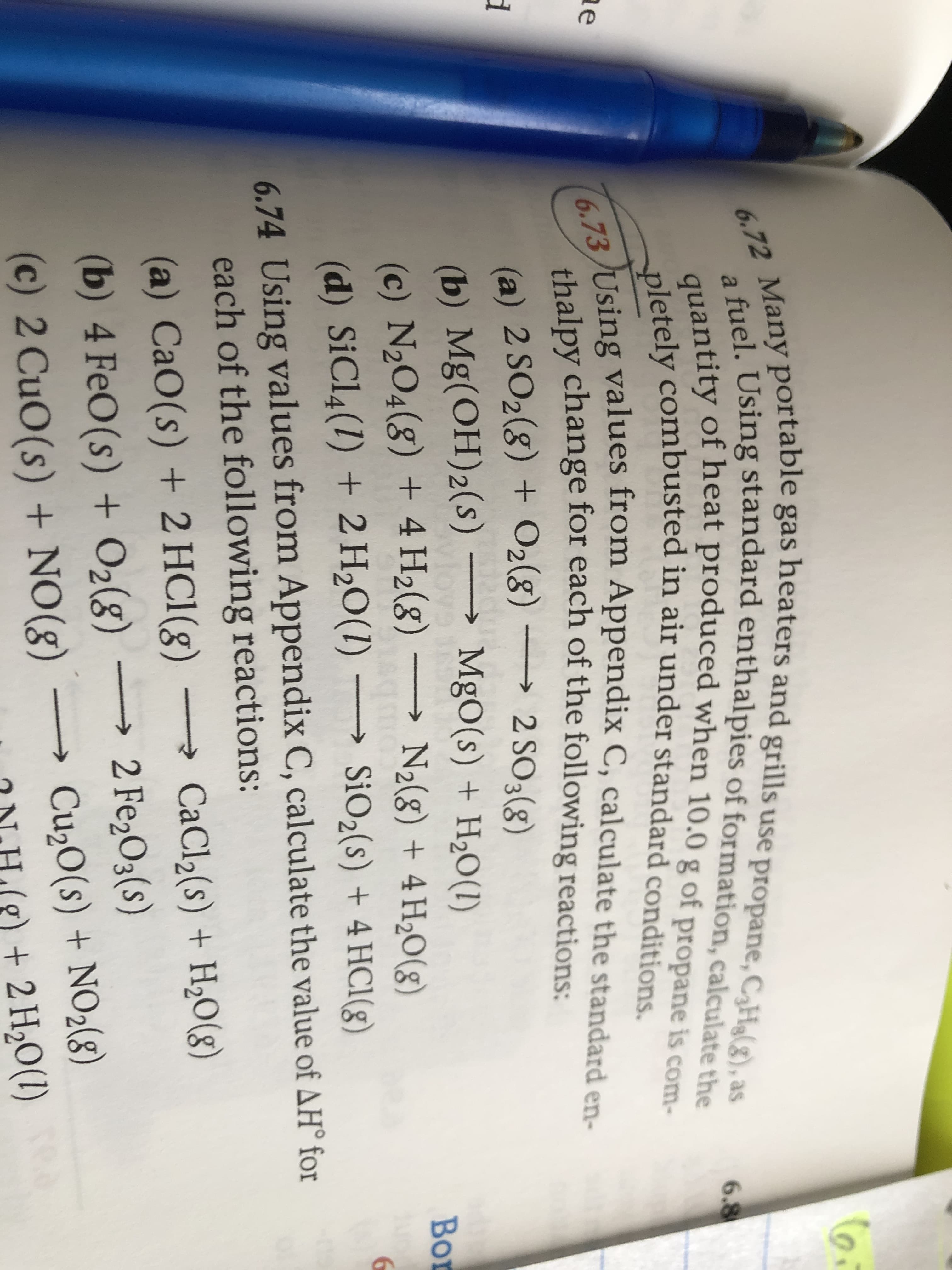 6.72 Many portable gas heaters and grills use propane, CHg(g), as
fuel. Using standard enthalpies of formation, calculate the
quantity of heat produced when 10.0 g of propane is com-
pletely combusted in air under standard conditions.
6.73/Using values from Appendix C, calculate the standard en-
6.8
ae
thalpy change for each of the following reactions:
(a) 2 SO2(8) + O2(8) → 2 SO3(g)
(b) Mg(OH)2(s) –
(c) N2O4(8) + 4 H2(8)
(d) SiCl4(1) + 2 H20(1) → SiO2(s) + 4 HC1(8)
MgO(s) + H2O(1)
Bor
N2(8) + 4 H20((g)
6
6.74 Using values from Appendix C, calculate the value of AH° for
each of the following reactions:
(a) CaO(s) + 2 HC1(g)
CaCl2(s) + H2O(8)
→ 2 Fe2O3(s)
(b) 4 FeO(s) + O2(8)
(c) 2 CuO(s) + NO(g)
Cu20(s) + NO2(g)
g) + 2 H20(1)
