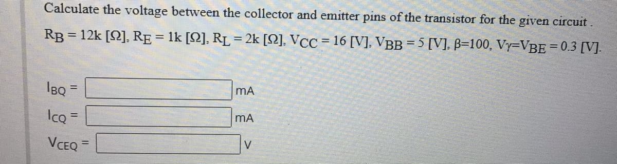 Calculate the voltage between the collector and emitter pins of the transistor for the given circuit.
RB = 12k [2], RE = 1k [2], RL = 2k [2], VCC = 16 [V], VBB = 5 [V], B=100, Vy=VBE = 0.3 [V].
%3D
IBQ=
mA
IcQ =
mA
VCEQ =
V
