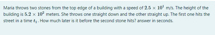 Maria throws two stones from the top edge of a building with a speed of 2.5 x 10' m/s. The height of the
building is 5.2 x 10² meters. She throws one straight down and the other straight up. The first one hits the
street in a time t1. How much later is it before the second stone hits? answer in seconds.
