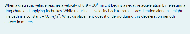 When a drag strip vehicle reaches a velocity of 8.9 * 10' m/s, it begins a negative acceleration by releasing a
drag chute and applying its brakes. While reducing its velocity back to zero, its acceleration along a straight-
line path is a constant - 7.6 m/s?. What displacement does it undergo during this deceleration period?
answer in meters.
