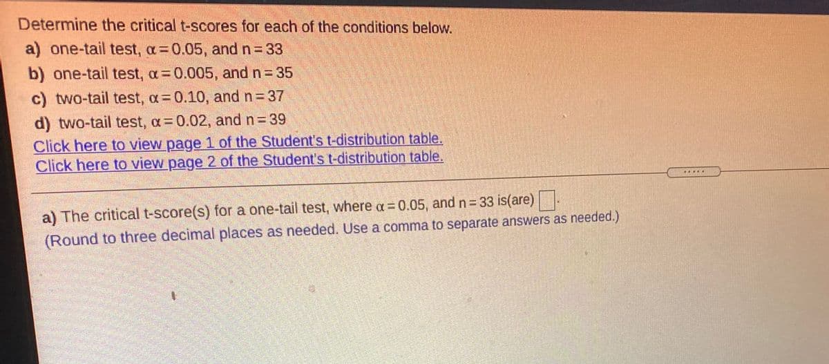 Determine the critical t-scores for each of the conditions below.
a) one-tail test, a=0.05, and n = 33
b) one-tail test, a= 0.005, and n = 35
c) two-tail test, a= 0.10, and n 37
d) two-tail test, a= 0.02, and n= 39
Click here to view page 1 of the Student's t-distribution table.
Click here to view page 2 of the Student's t-distribution table.
a) The critical t-score(s) for a one-tail test, where a = 0.05, and n= 33 is(are)|-
(Round to three decimal places as needed. Use a comma to separate answers as needed.)
