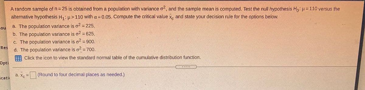 A random sample of n 25 is obtained from a population with variance o2, and the sample mean is computed. Test the null hypothesis H,: p= 110 versus the
alternative hypothesis H,: u>110 with a = 0.05. Compute the critical value x, and state your decision rule for the options below.
Cou
a. The population variance is o2 = 225.
b. The population variance is o2 = 625.
C. The population variance is o? = 900.
Res
d. The population variance is o? = 700.
E Click the icon to view the standard normal table of the cumulative distribution function.
Opti
a. Xc=
x -
(Round to four decimal places as needed.)
icati
