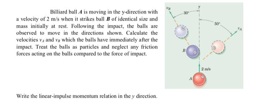 Billiard ball A is moving in the y-direction with
a velocity of 2 m/s when it strikes ball B of identical size and
mass initially at rest. Following the impact, the balls are
30
50
observed to move in the directions shown. Calculate the
velocities v, and v8 which the balls have immediately after the
impact. Treat the balls as particles and neglect any friction
forces acting on the balls compared to the force of impact.
B
2 m/s
Write the linear-impulse momentum relation in the y direction.
