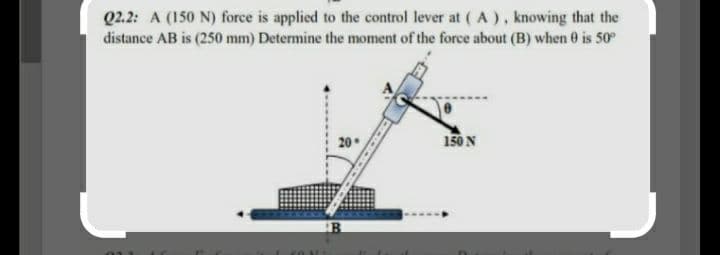 Q2.2: A (150 N) force is applied to the control lever at ( A), knowing that the
distance AB is (250 mm) Determine the moment of the force about (B) when 0 is 50°
20
150N
