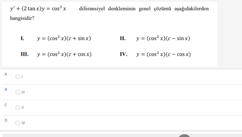y' + (2 tan x)y = cos³ x
diferansiyel denkleminin genel çözümü aşağıdakilerden
hangisidir?
I.
y = (cos? x)(c + sin x)
П.
y = (cos² x)(c – sin x)
III.
y = (cos² x)(c + cos x)
IV.
y = (cos² x)(c - cos x)
A
B
O II
O IV
