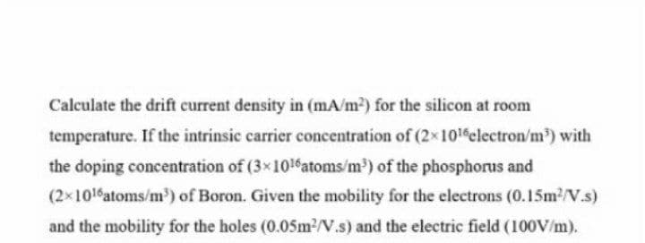 Calculate the drift current density in (mA/m2) for the silicon at room
temperature. If the intrinsic carrier concentration of (2x1016electron/m) with
the doping concentration of (3x1016atoms/m') of the phosphorus and
(2x101 atoms/m') of Boron. Given the mobility for the electrons (0.15m2/V.s)
and the mobility for the holes (0.05m2/V.s) and the electric field (100V/m).
