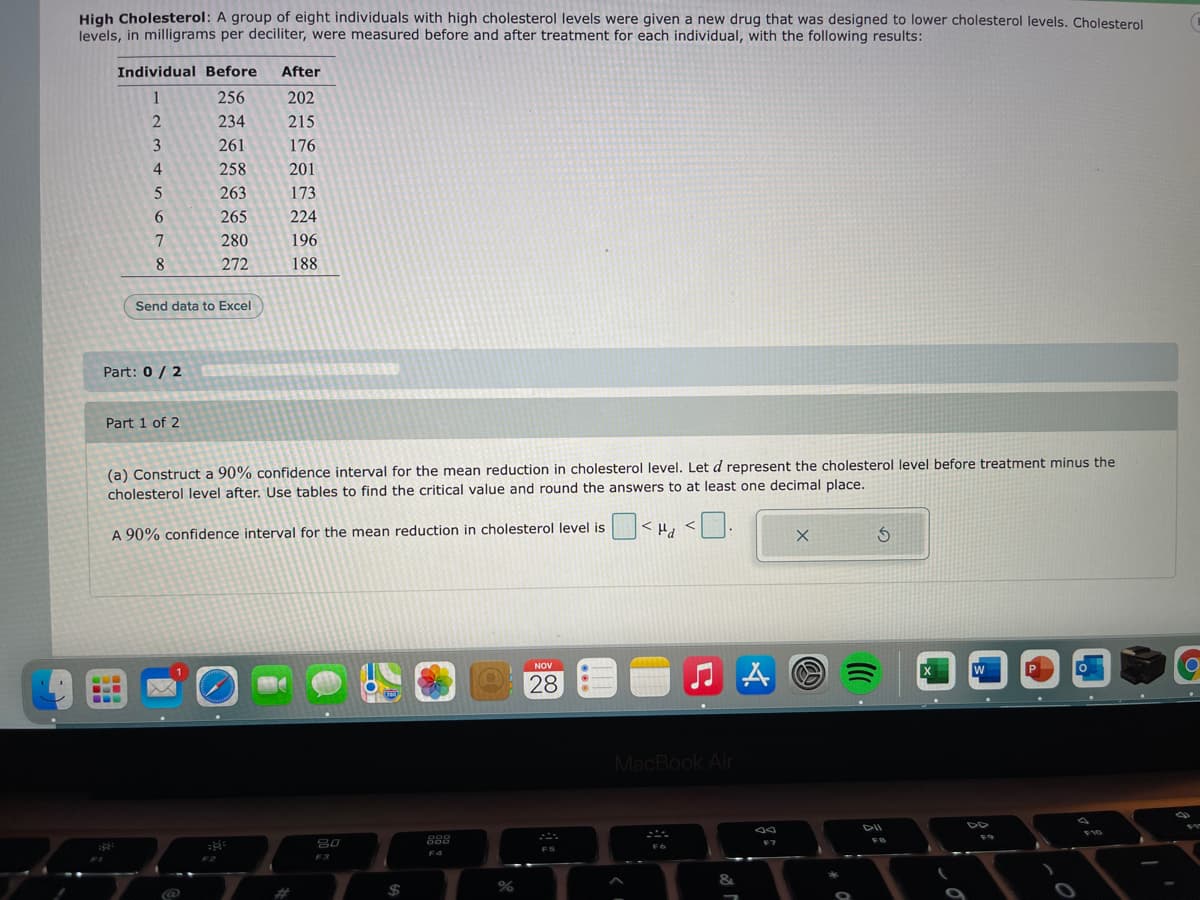 High Cholesterol: A group of eight individuals with high cholesterol levels were given a new drug that was designed to lower cholesterol levels. Cholesterol
levels, in milligrams per deciliter, were measured before and after treatment for each individual, with the following results:
Individual Before
After
1
256
202
234
215
3
261
176
258
201
263
173
265
224
7
280
196
8
272
188
Send data to Excel
Part: 0 / 2
Part 1 of 2
(a) Construct a 90% confidence interval for the mean reduction in cholesterol level. Let d represent the cholesterol level before treatment minus the
cholesterol level after. Use tables to find the critical value and round the answers to at least one decimal place.
A 90% confidence interval for the mean reduction in cholesterol level is
NOV
1
28
MacBook Air
DII
80
888
FB
F7
FS
F4
