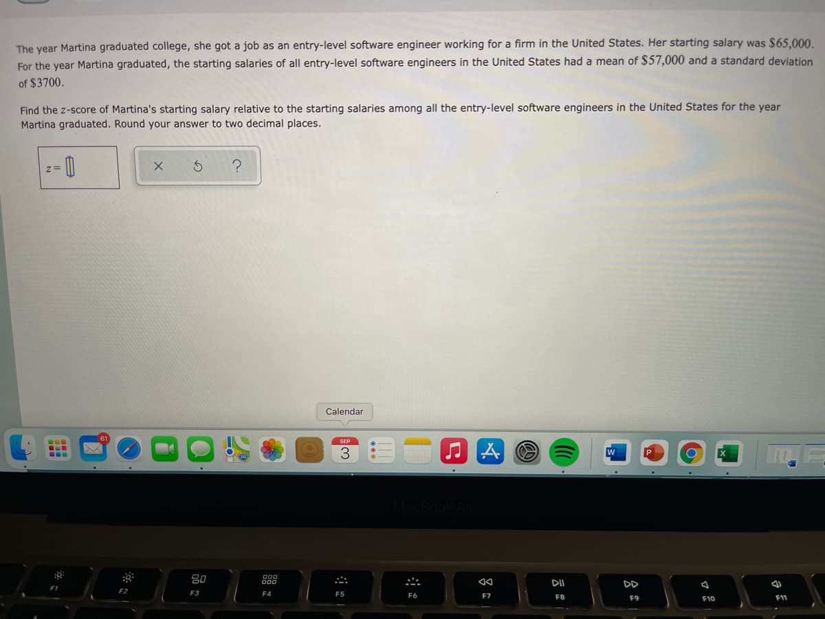 The year Martina graduated college, she got a job as an entry-level software engineer working for a firm in the United States. Her starting salary was $65.000.
For the year Martina graduated, the starting salaries of all entry-level software engineers in the United States had a mean of $57,000 and a standard deviation
of $3700.
Find the z-score of Martina's starting salary relative to the starting salaries among all the entry-level software engineers in the United States for the year
Martina graduated. Round your answer to two decimal places.
Calendar
SEP
DI
DD
F1
F2
F3
F4
F5
F7
F8
F9
F10
F11
