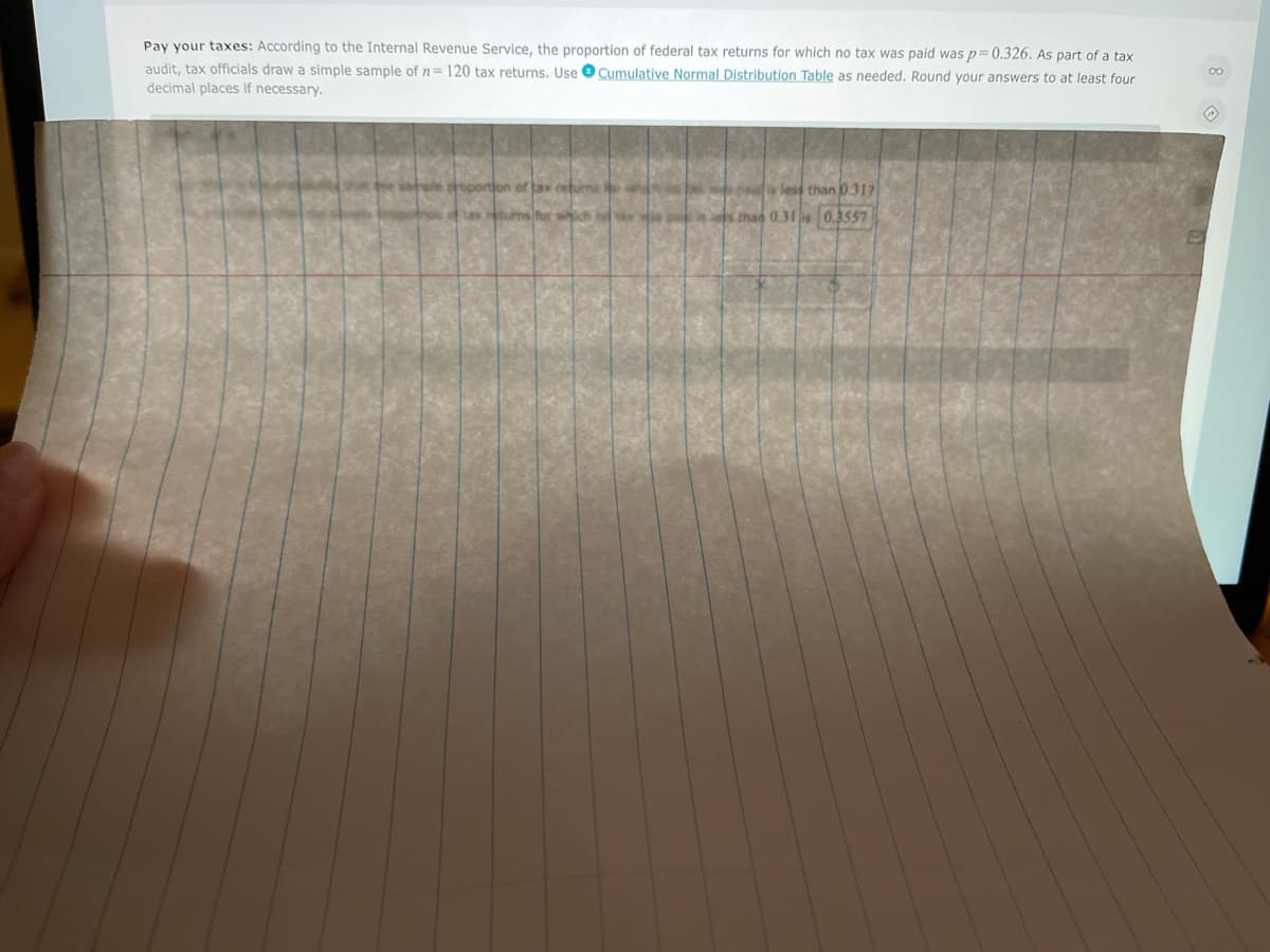 Pay your taxes: According to the Internal Revenue Service, the proportion of federal tax returns for which no tax was paid was p=0.326. As part of a tax
audit, tax officials draw a simple sample of n=120 tax returns. Use O Cumulative Normal Distribution Table as needed. Round your answers to at least four
decimal places if necessary.
less than 0.317
sfor which
than 0.31 is 0.3557
