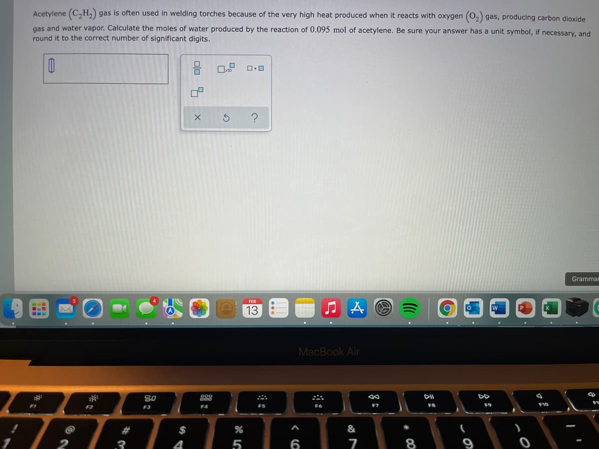 Acetylene (C,H,) gas is often used in welding torches because of the very high heat produced when it reacts with oxygen (O,) gas, producing carbon dioxide
gas and water vapor. Calculate the moles of water produced by the reaction of 0.095 mol of acetylene. Be sure your answer has a unit symbol, if necessary, and
round it to the correct number of significant digits.
Grammar
FEB
P
13
MacBook Air
80
888
F1
F5
F6
F8
F10
F2
F3
F4
@
23
$
2
3
4
5
6
7
8
olo 3
