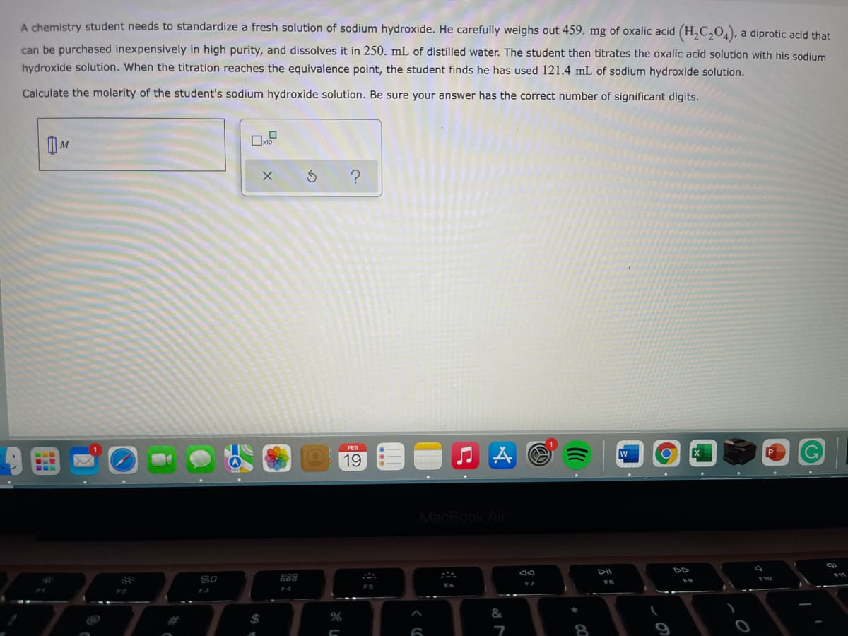 A chemistry student needs to standardize a fresh solution of sodium hydroxide. He carefully weighs out 459. mg of oxalic acid (H,C,O), a diprotic acid that
can be purchased inexpensively in high purity, and dissolves it in 250. mL of distilled water. The student then titrates the oxalic acid solution with his sodium
hydroxide solution. When the titration reaches the equivalence point, the student finds he has used 121.4 mL of sodium hydroxide solution.
Calculate the molarity of the student's sodium hydroxide solution. Be sure your answer has the correct number of significant digits.
FEB
19
MacBook Air
DII
DD
80
888
F7
F3
&
$
の
