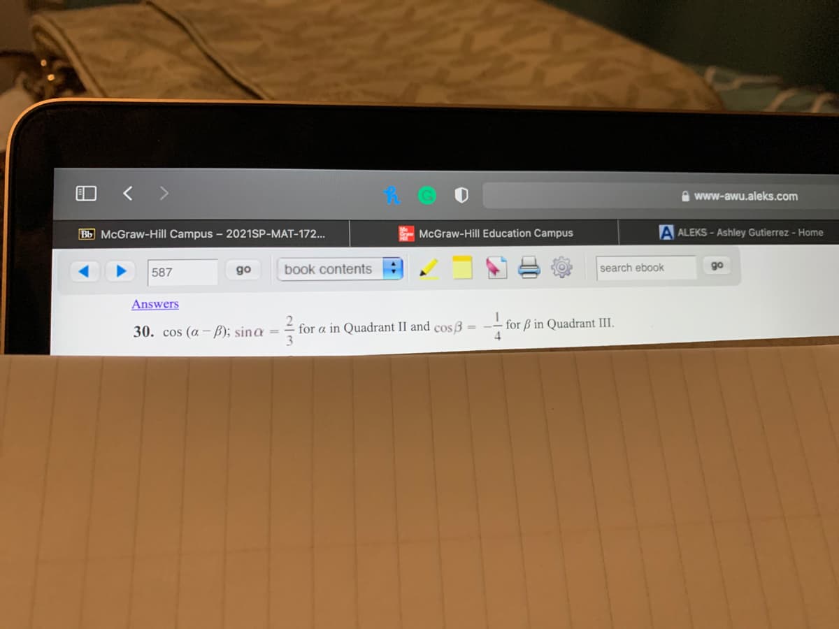 A www-awu.aleks.com
Bb McGraw-Hill Campus - 2021SP-MAT-172..
McGraw-Hill Education Campus
A ALEKS - Ashley Gutierrez - Home
587
go
book contents
search ebook
go
Answers
for a in Quadrant II and cos 3 = -- for ß in Quadrant III.
3
30. cos (a – B); sinɑ =
4
