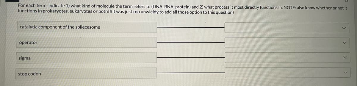 For each term, indicate 1) what kind of molecule the term refers to (DNA, RNA, protein) and 2) what process it most directly functions in. NOTE: also know whether or not it
functions in prokaryotes, eukaryotes or both!! (it was just too unwieldy to add all those option to this question)
catalytic component of the spliecesome
operator
sigma
stop codon