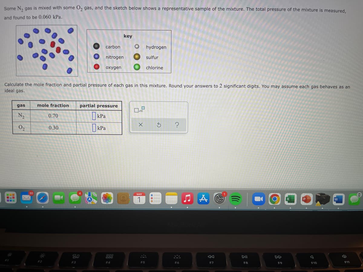 Some N₂ gas is mixed with some O₂ gas, and the sketch below shows a representative sample of the mixture. The total pressure of the mixture is measured,
and found to be 0.060 kPa.
key
carbon
Ohydrogen
nitrogen
sulfur
oxygen
chlorine
Calculate the mole fraction and partial pressure of each gas in this mixture. Round your answers to 2 significant digits. You may assume each gas behaves as an
ideal gas.
gas
mole fraction partial pressure
x10
N₂
0.70
kPa
X 5 ?
0₂
0.30
kPa
MAY
X
W
1
B
30
F2
20
F3
000
000
F4
F5
MA
F6
A
F7
DII
F8
F9
F10