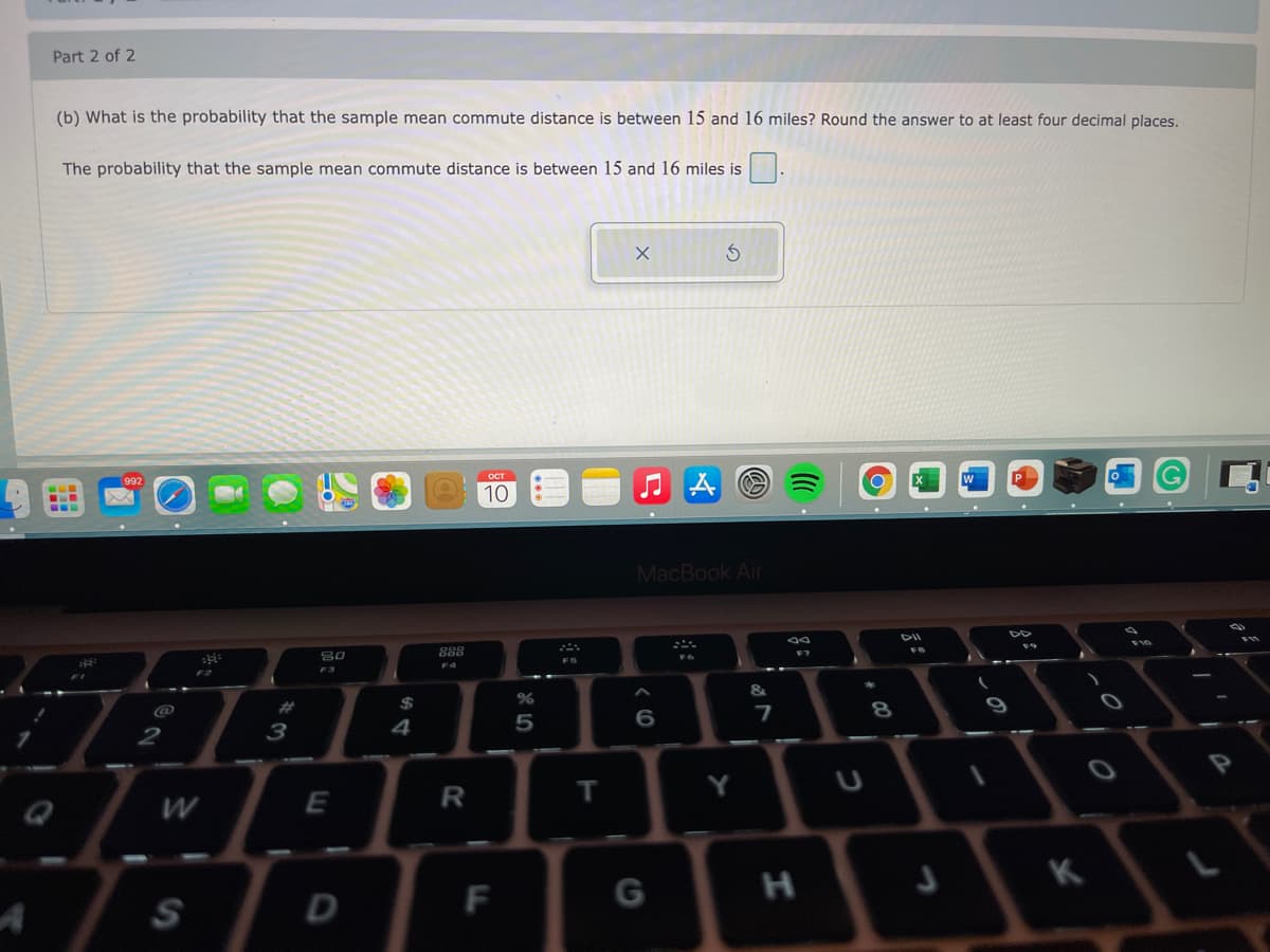 Part 2 of 2
(b) What is the probability that the sample mean commute distance is between 15 and 16 miles? Round the answer to at least four decimal places.
The probability that the sample mean commute distance is between 15 and 16 miles is
OCT
992
10
MacBook Air
DII
888
FS
F3
&
@
%23
$
7
8.
4
2
T
K
S
D
F
