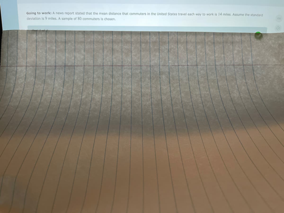 Going to work: A news report stated that the mean distance that commuters in the United States travel each way to work is 14 miles. Assume the standard
deviation is 9 miles. A sample of 80 commuters is chosen.
00
