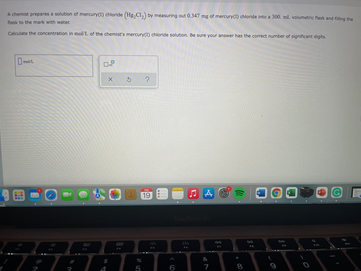A chemist prepares a solution of mercury(I) chloride (Hg, Cl,) by measuring out 0.347 mg of mercury(I) chloride into a 300. mL volumetric flask and filling the
flask to the mark with water.
Calculate the concentration in mol/L of the chemist's mercury(I) chloride solution. Be sure your answer has the correct number of significant digits.
mol/L
FEB
19
MacBook Air
DII
DD
80
888
FB
F9
F7
F4
FS
F3
&
%24
4
6
7
8.
9
