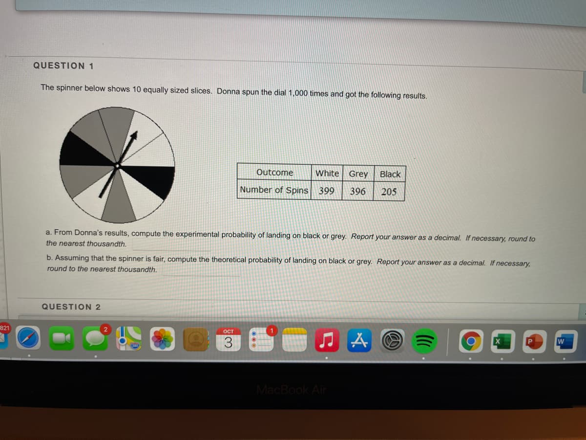 QUESTION 1
The spinner below shows 10 equally sized slices. Donna spun the dial 1,000 times and got the following results.
Outcome
White Grey
Black
Number of Spins 399
396
205
a. From Donna's results, compute the experimental probability of landing on black or grey. Report your answer as a decimal. If necessary, round to
the nearest thousandth.
b. Assuming that the spinner is fair, compute the theoretical probability of landing on black or grey. Report your answer as a decimal. If necessary,
round to the nearest thousandth.
QUESTION 2
821
ост
MacBook Air
