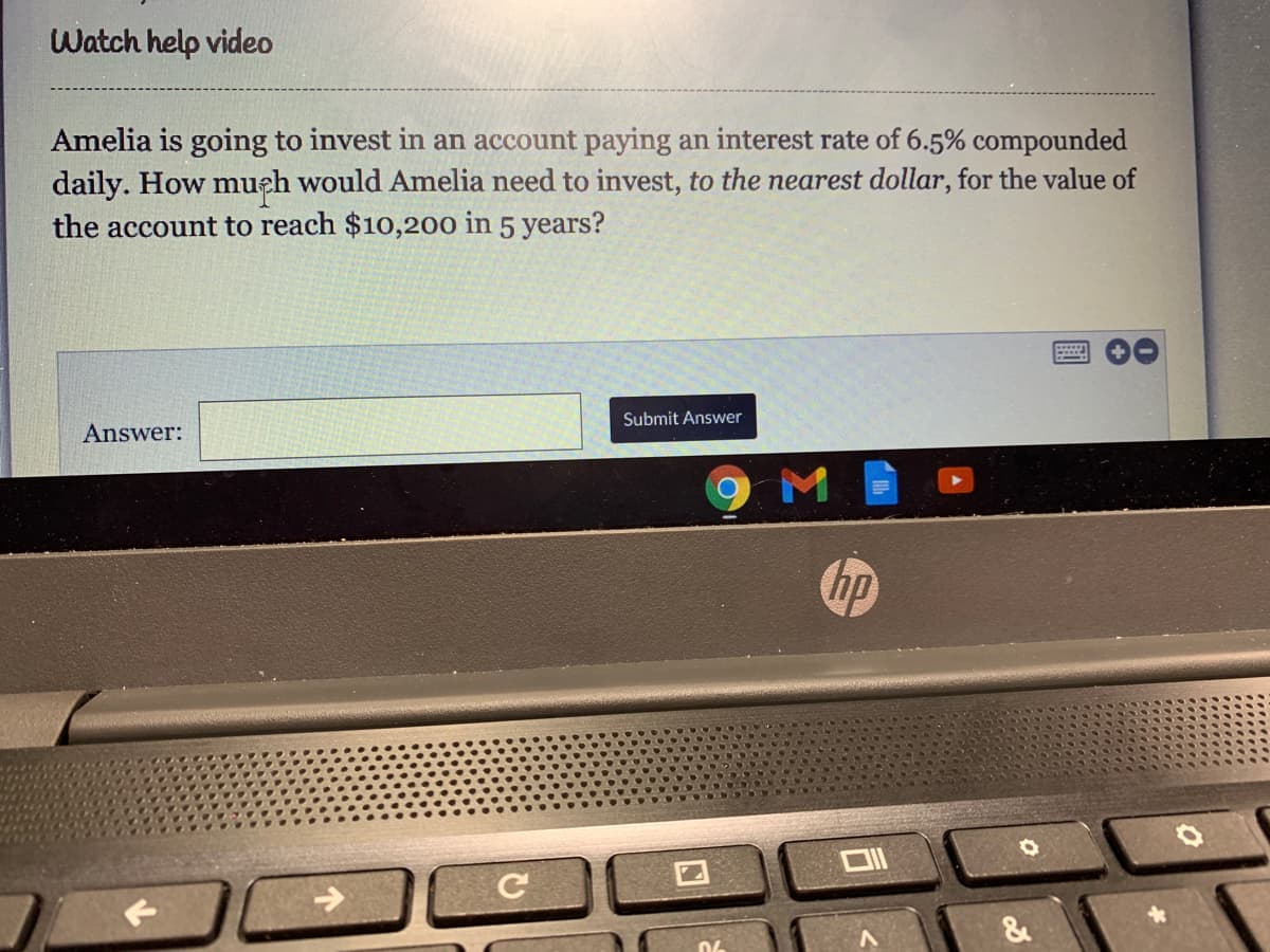 Watch help video
Amelia is going to invest in an account paying an interest rate of 6.5% compounded
daily. How mueh would Amelia need to invest, to the nearest dollar, for the value of
the account to reach $10,200 in 5 years?
Submit Answer
Answer:
hp
&
