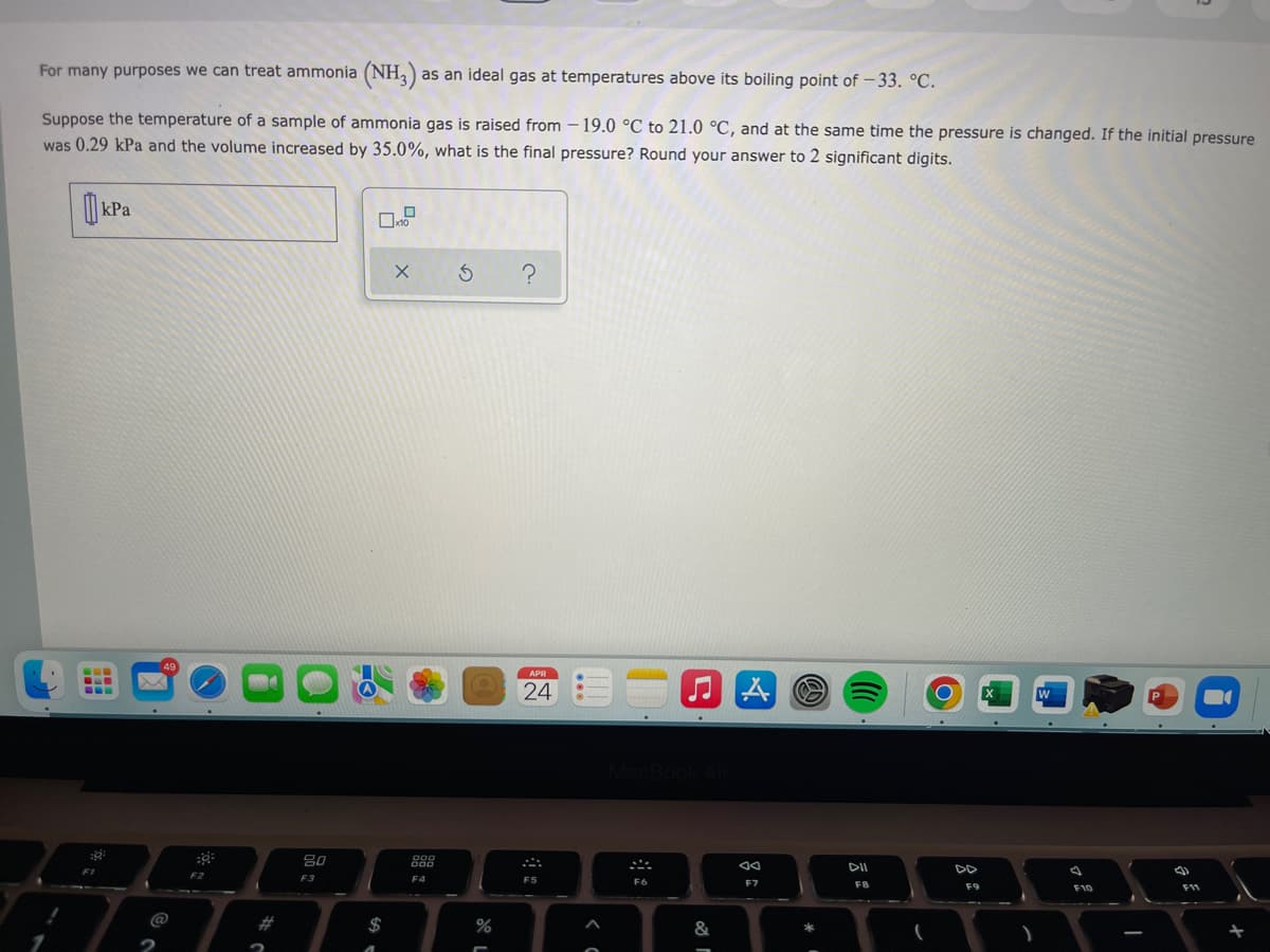 For many purposes we can treat ammonia (NH,)
as an ideal gas at temperatures above its boiling point of – 33. °C.
Suppose the temperature of a sample of ammonia gas is raised from – 19.0 °C to 21.0 °C, and at the same time the pressure is changed. If the initial pressure
was 0.29 kPa and the volume increased by 35.0%, what is the final pressure? Round your answer to 2 significant digits.
| kPa
APR
24
W
80
888
DII
DD
F2
F3
F4
F5
F6
F7
F8
F9
F10
F11
23
2$
&
