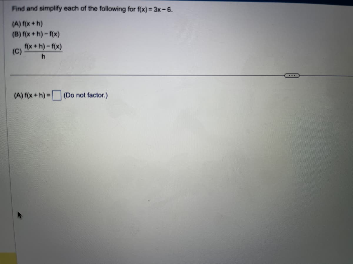 Find and simplify each of the following for f(x) = 3x-6.
(A) f(x + h)
(B) f(x+h)-f(x)
(C)
f(x+h)-f(x)
h
(A) f(x + h) = (Do not factor.)
...