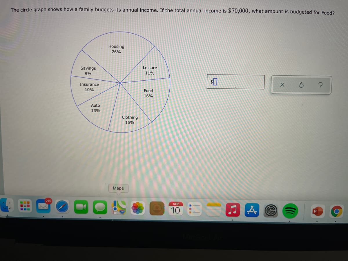 The circle graph shows how a family budgets its annual income. If the total annual income is $70,000, what amount is budgeted for Food?
Housing
26%
Savings
Leisure
9%
11%
Insurance
10%
Food
16%
Auto
13%
Clothing
15%
Maps
219
SEP
10 O A
