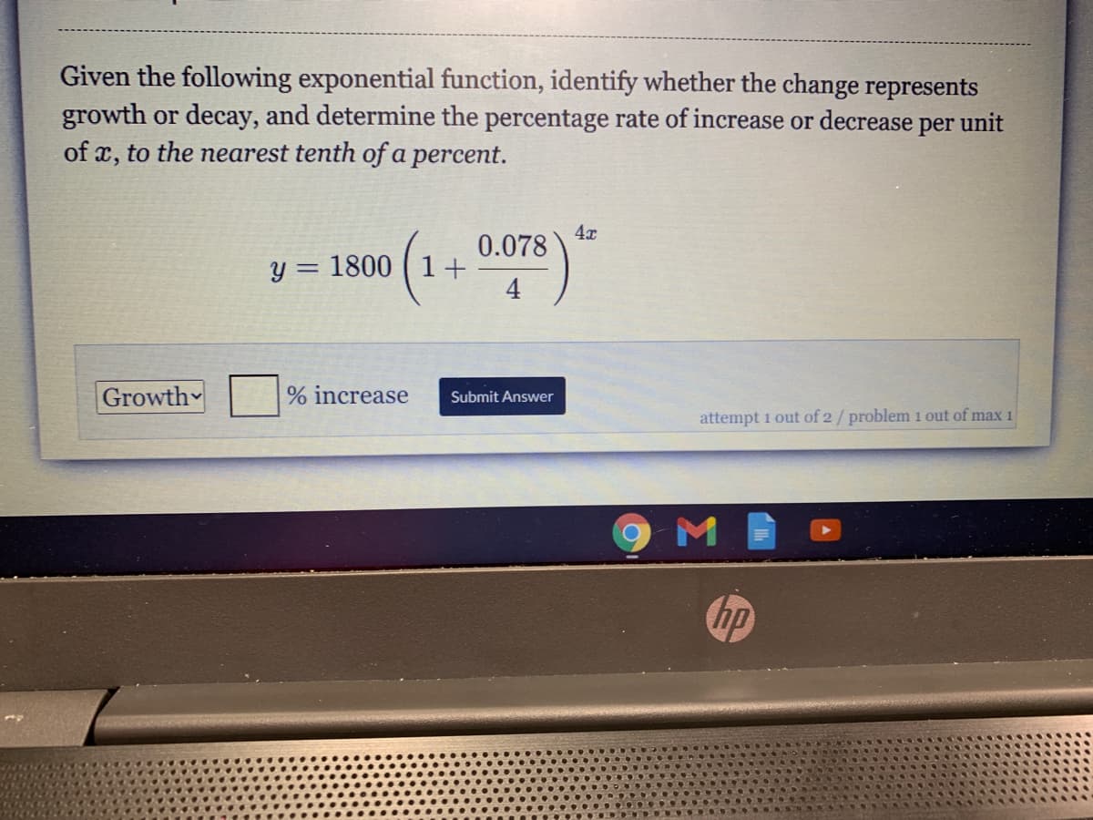 Given the following exponential function, identify whether the change represents
growth or decay, and determine the percentage rate of increase or decrease per unit
of x, to the nearest tenth of a percent.
4x
0.078
y = 1800 ( 1+
4
Growth
% increase
Submit Answer
attempt 1 out of 2/ problem i out of max 1
hp
