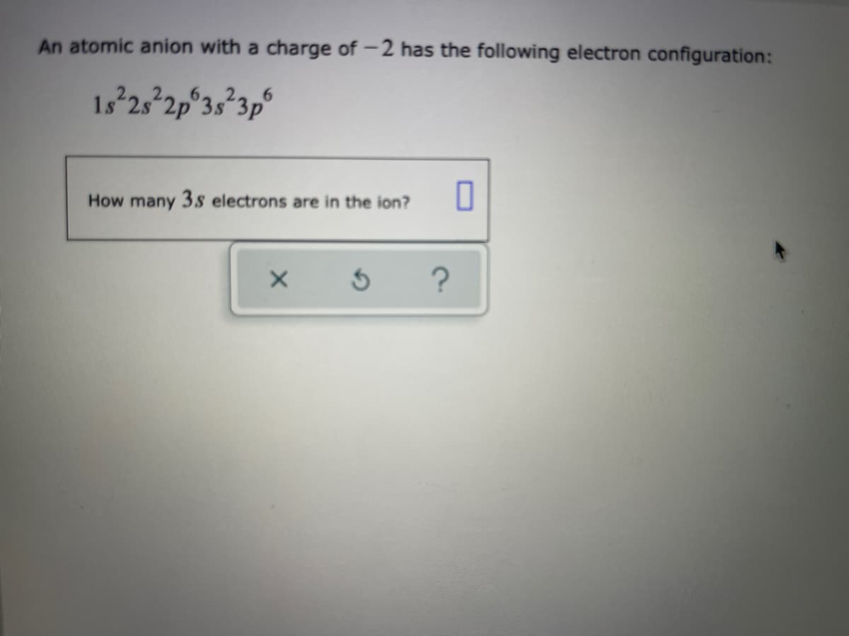 An atomic anion with a charge of -2 has the following electron configuration:
1s 25 2p°3s²3p°
How many 3sS electrons are in the ion?
?

