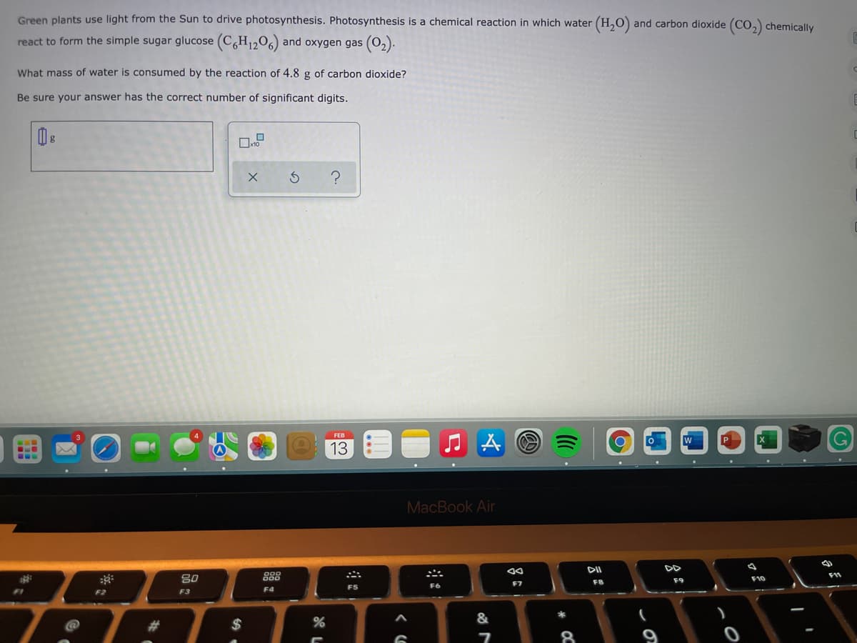 Green plants use light from the Sun to drive photosynthesis. Photosynthesis is a chemical reaction in which water (H,O) and carbon dioxide (CO,) chemically
react to form the simple sugar glucose (C,H1206) and oxygen gas (0,).
What mass of water is consumed by the reaction of 4.8 g of carbon dioxide?
Be sure your answer has the correct number of significant digits.
FEB
13
...
MacBook Air
80
888
F9
F10
F7
F8
F4
F5
F2
F3
&
#3
2$
8
