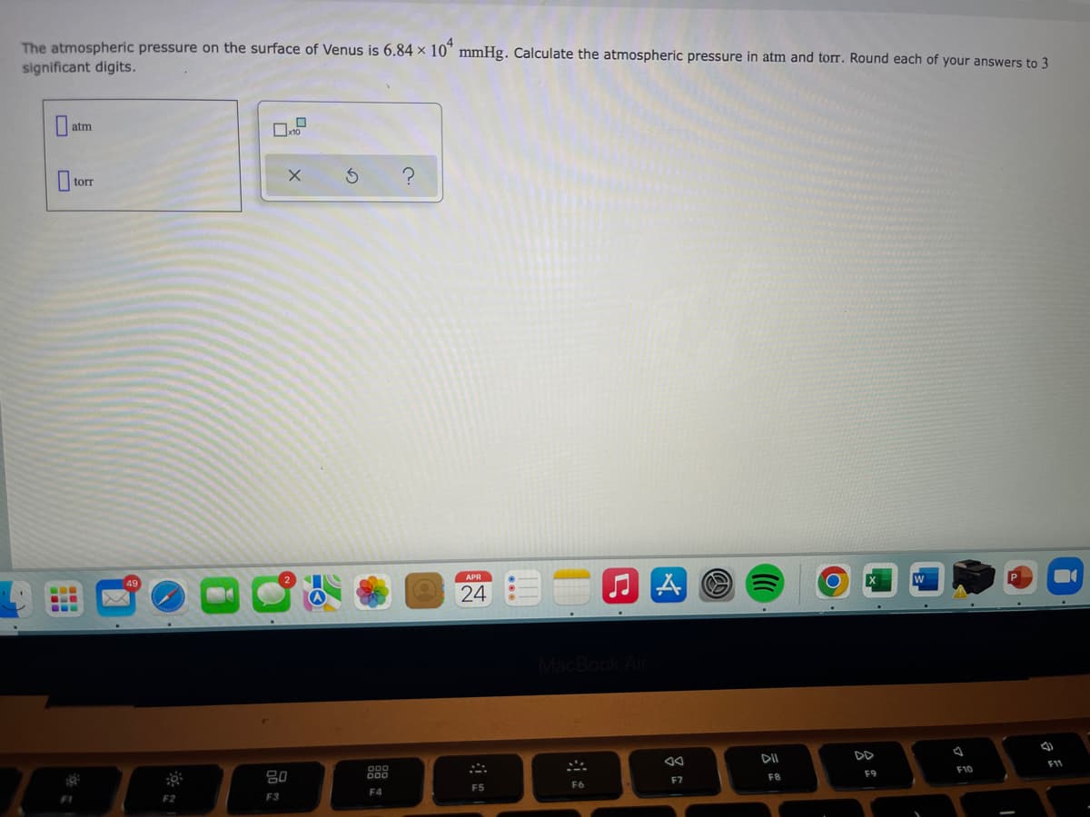 The atmospheric pressure on the surface of Venus is 6.84 × 10" mmHg. Calculate the atmospheric pressure in atm and torr. Round each of your answers to 3
significant digits.
atm
| torr
...
24
DD
F11
F10
F9
F8
F7
F6
F5
F4
F2
F3
