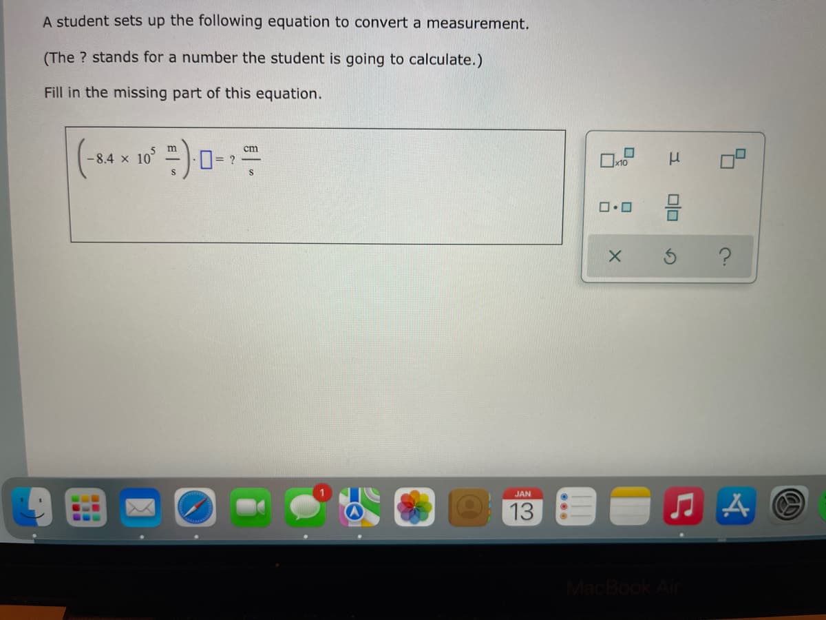 A student sets up the following equation to convert a measurement.
(The ? stands for a number the student is going to calculate.)
Fill in the missing part of this equation.
cm
-8.4 x 10
0= ?
JAN
G..
...
13
MacBook Air
