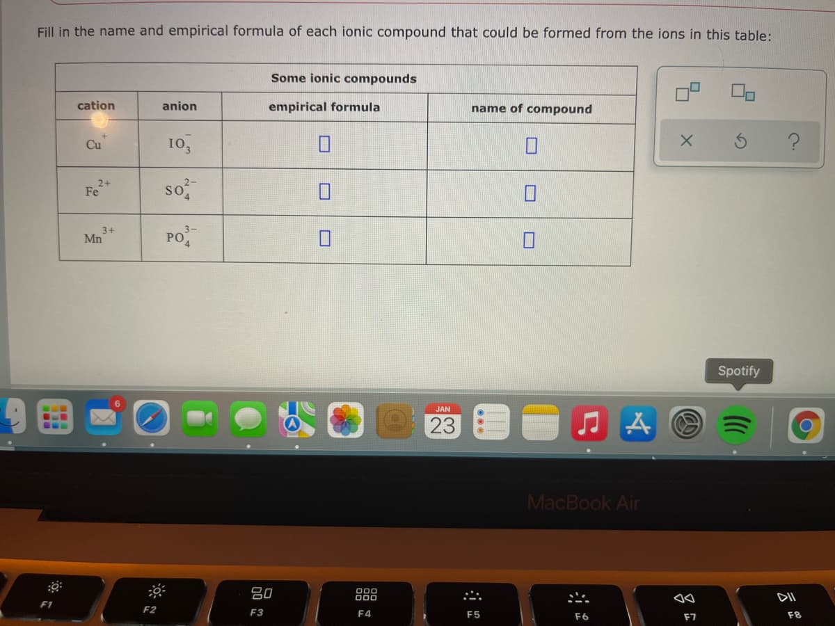 Fill in the name and empirical formula of each ionic compound that could be formed from the ions in this table:
Some ionic compounds
cation
anion
empirical formula
name of compound
Cu
10,
2+
Fe
so
PO
3+
Mn
Spotify
JAN
23
MacBook Air
80
000
F1
F2
F3
F4
F5
F6
F7
F8
