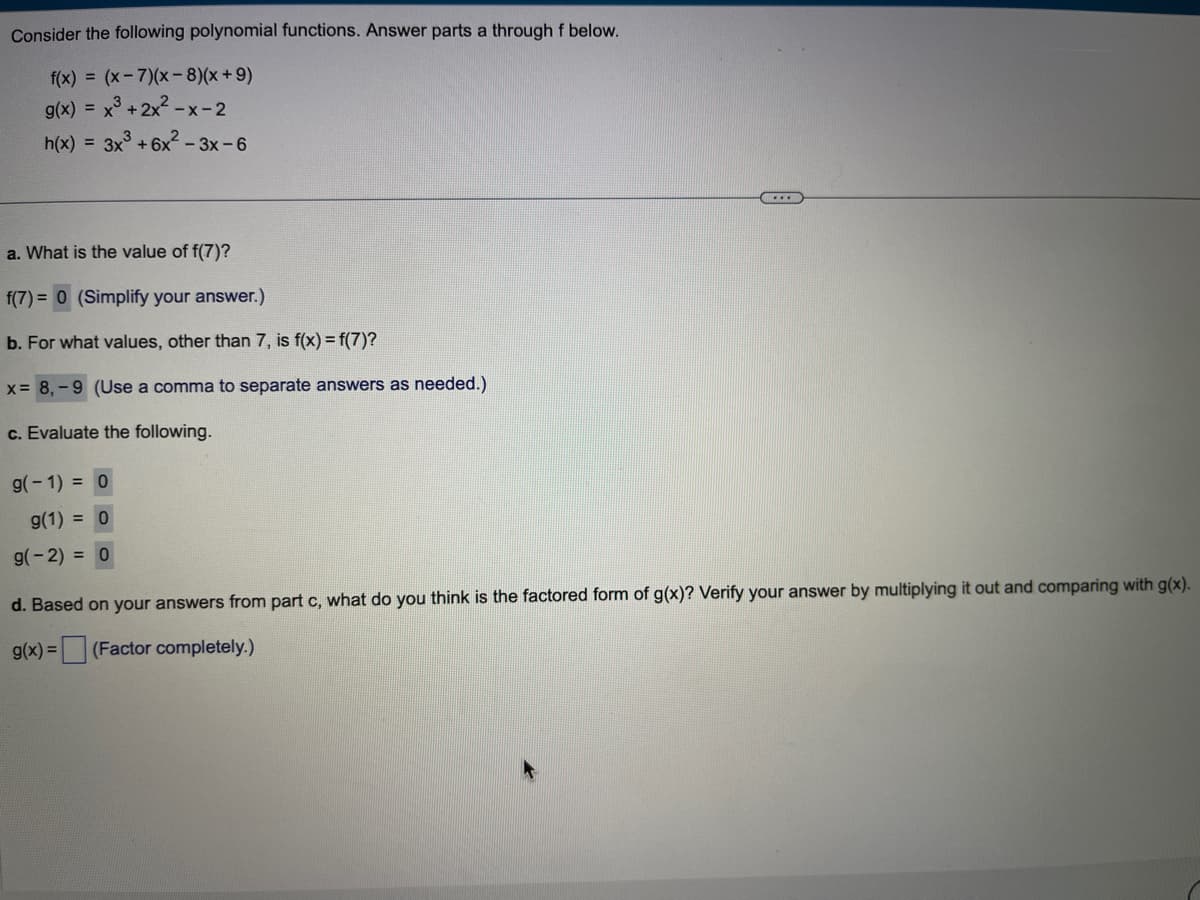 Consider the following polynomial functions. Answer parts a through f below.
f(x) = (x-7)(x-8)(x +9)
g(x) = x³ + 2x²-x-2
h(x) = 3x³ +6x²-3x-6
a. What is the value of f(7)?
f(7)= 0 (Simplify your answer.)
b. For what values, other than 7, is f(x) = f(7)?
x = 8,-9 (Use a comma to separate answers as needed.)
c. Evaluate the following.
g(-1) = 0
g(1) = 0
g(-2) = 0
...
d. Based on your answers from part c, what do you think is the factored form of g(x)? Verify your answer by multiplying it out and comparing with g(x).
g(x) = (Factor completely.)