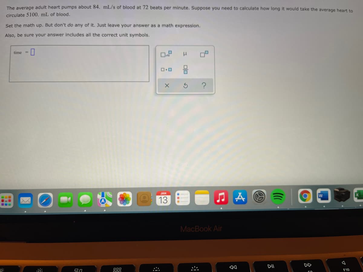The average adult heart pumps about 84. mL/s of blood at 72 beats per minute. Suppose you need to calculate how long it would take the average heart to
circulate 5100. mL of blood.
Set the math up. But don't do any of it. Just leave your answer as a math expression.
Also, be sure your answer includes all the correct unit symbols.
time =
JAN
13
MacBook Air
DII
DD
000
F10
