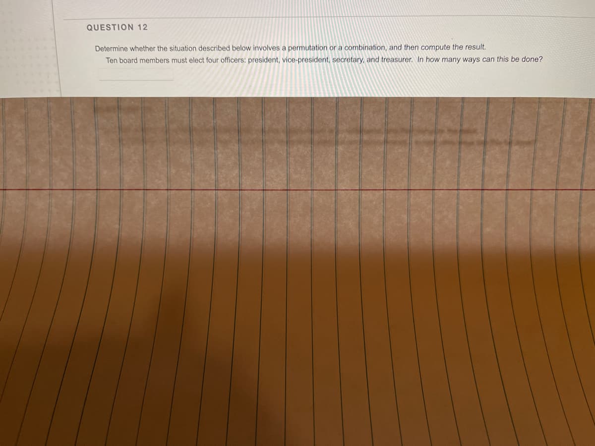 QUESTION 12
Determine whether the situation described below involves a permutation or a combination, and then compute the result.
Ten board members must elect four officers: president, vice-president, secretary, and treasurer. In how many ways can this be done?
