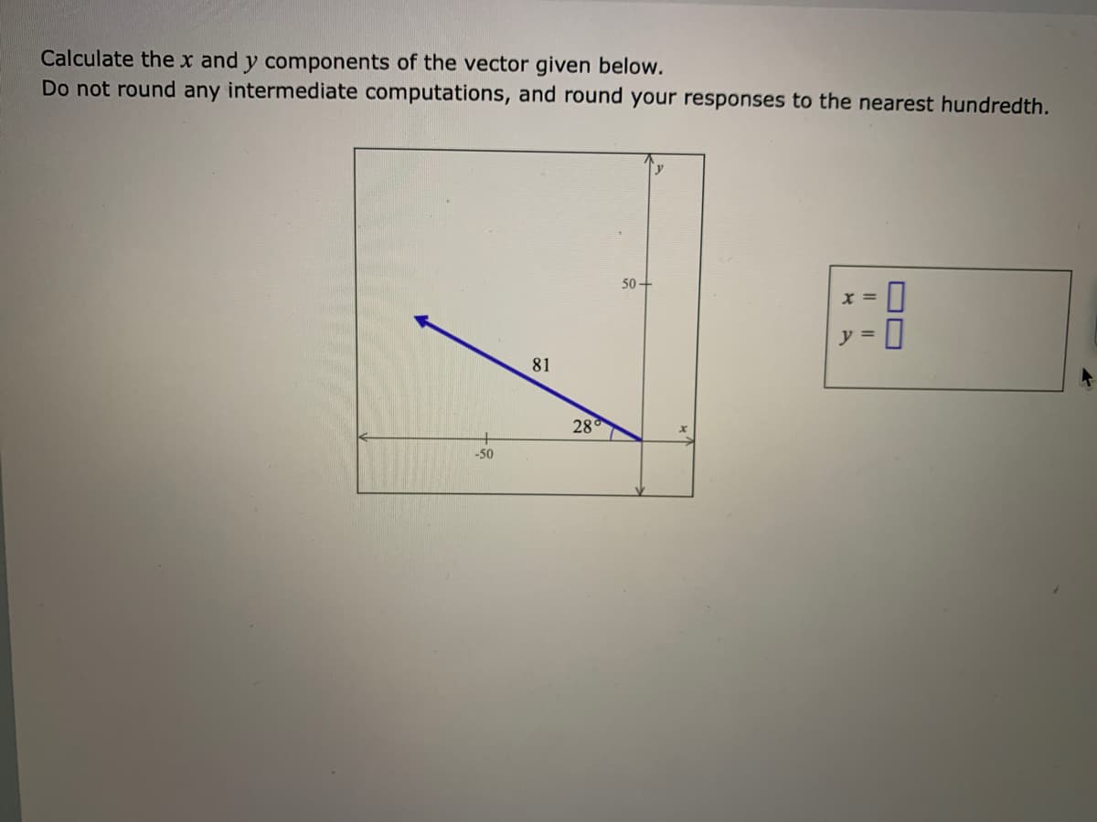 Calculate the x and y components of the vector given below.
Do not round any intermediate computations, and round your responses to the nearest hundredth.
50
x =
y =
81
28°
-50
